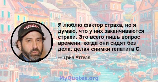 Я люблю фактор страха, но я думаю, что у них заканчиваются страхи. Это всего лишь вопрос времени, когда они сидят без дела, делая снимки гепатита С.