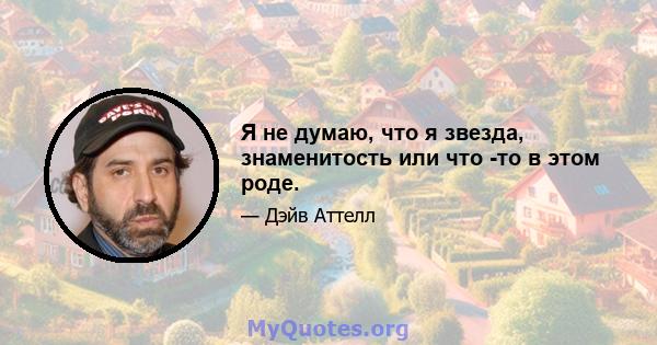 Я не думаю, что я звезда, знаменитость или что -то в этом роде.