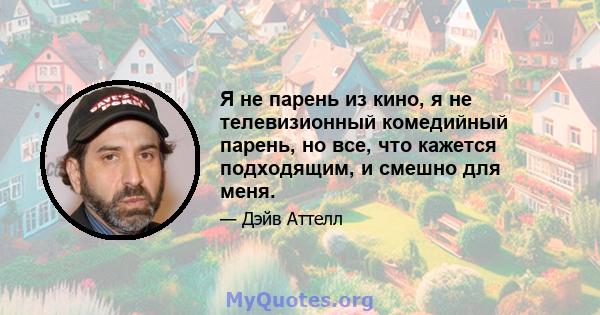 Я не парень из кино, я не телевизионный комедийный парень, но все, что кажется подходящим, и смешно для меня.