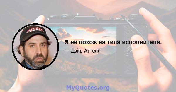 Я не похож на типа исполнителя.