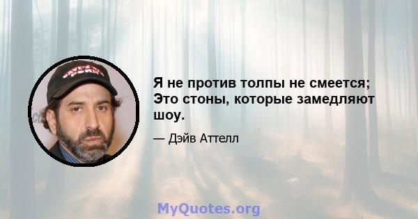 Я не против толпы не смеется; Это стоны, которые замедляют шоу.