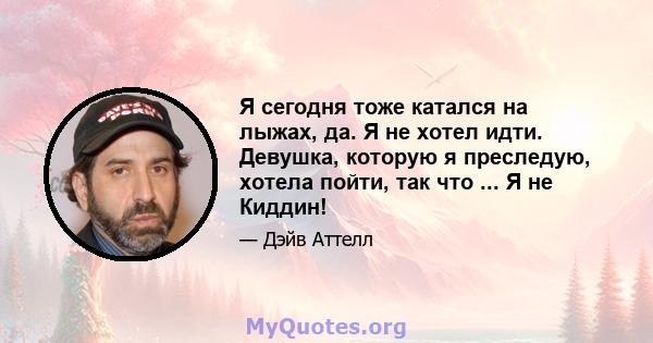 Я сегодня тоже катался на лыжах, да. Я не хотел идти. Девушка, которую я преследую, хотела пойти, так что ... Я не Киддин!