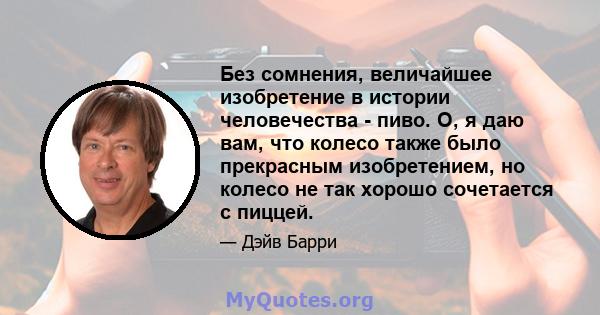 Без сомнения, величайшее изобретение в истории человечества - пиво. О, я даю вам, что колесо также было прекрасным изобретением, но колесо не так хорошо сочетается с пиццей.