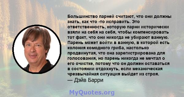 Большинство парней считают, что они должны знать, как что -то исправить. Это ответственность, которую парни исторически взяли на себя на себя, чтобы компенсировать тот факт, что они никогда не убирают ванную. Парень