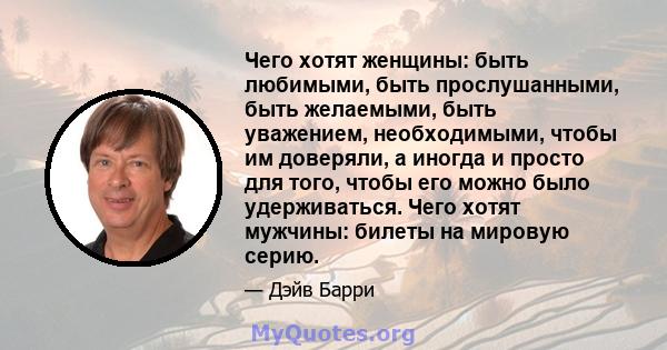 Чего хотят женщины: быть любимыми, быть прослушанными, быть желаемыми, быть уважением, необходимыми, чтобы им доверяли, а иногда и просто для того, чтобы его можно было удерживаться. Чего хотят мужчины: билеты на