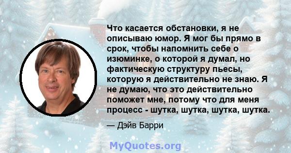 Что касается обстановки, я не описываю юмор. Я мог бы прямо в срок, чтобы напомнить себе о изюминке, о которой я думал, но фактическую структуру пьесы, которую я действительно не знаю. Я не думаю, что это действительно