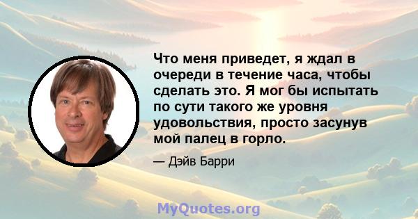 Что меня приведет, я ждал в очереди в течение часа, чтобы сделать это. Я мог бы испытать по сути такого же уровня удовольствия, просто засунув мой палец в горло.