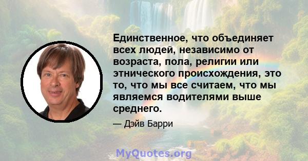 Единственное, что объединяет всех людей, независимо от возраста, пола, религии или этнического происхождения, это то, что мы все считаем, что мы являемся водителями выше среднего.