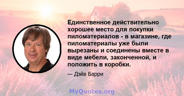 Единственное действительно хорошее место для покупки пиломатериалов - в магазине, где пиломатериалы уже были вырезаны и соединены вместе в виде мебели, законченной, и положить в коробки.