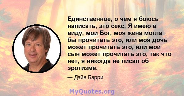 Единственное, о чем я боюсь написать, это секс. Я имею в виду, мой Бог, моя жена могла бы прочитать это, или моя дочь может прочитать это, или мой сын может прочитать это, так что нет, я никогда не писал об эротизме.