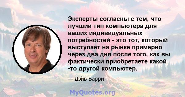 Эксперты согласны с тем, что лучший тип компьютера для ваших индивидуальных потребностей - это тот, который выступает на рынке примерно через два дня после того, как вы фактически приобретаете какой -то другой компьютер.