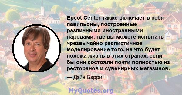 Epcot Center также включает в себя павильоны, построенные различными иностранными народами, где вы можете испытать чрезвычайно реалистичное моделирование того, на что будет похожа жизнь в этих странах, если бы они