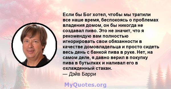 Если бы Бог хотел, чтобы мы тратили все наше время, беспокоясь о проблемах владения домом, он бы никогда не создавал пиво. Это не значит, что я рекомендую вам полностью игнорировать свои обязанности в качестве