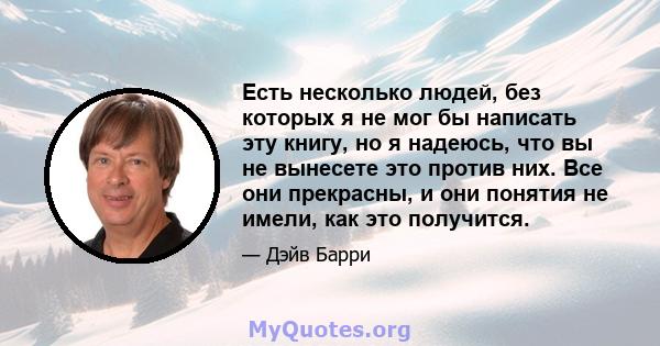 Есть несколько людей, без которых я не мог бы написать эту книгу, но я надеюсь, что вы не вынесете это против них. Все они прекрасны, и они понятия не имели, как это получится.