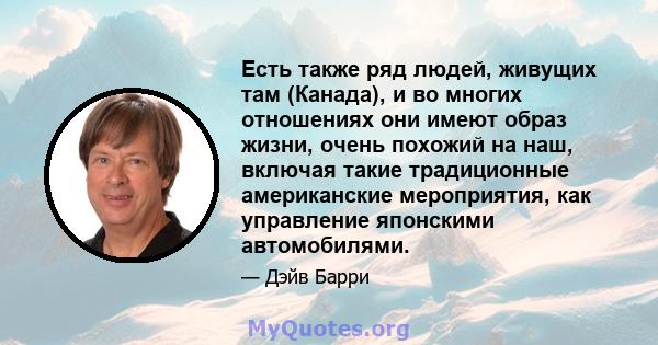 Есть также ряд людей, живущих там (Канада), и во многих отношениях они имеют образ жизни, очень похожий на наш, включая такие традиционные американские мероприятия, как управление японскими автомобилями.