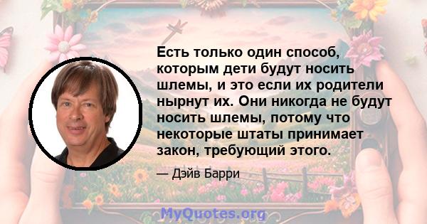 Есть только один способ, которым дети будут носить шлемы, и это если их родители нырнут их. Они никогда не будут носить шлемы, потому что некоторые штаты принимает закон, требующий этого.