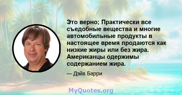 Это верно; Практически все съедобные вещества и многие автомобильные продукты в настоящее время продаются как низкие жиры или без жира. Американцы одержимы содержанием жира.