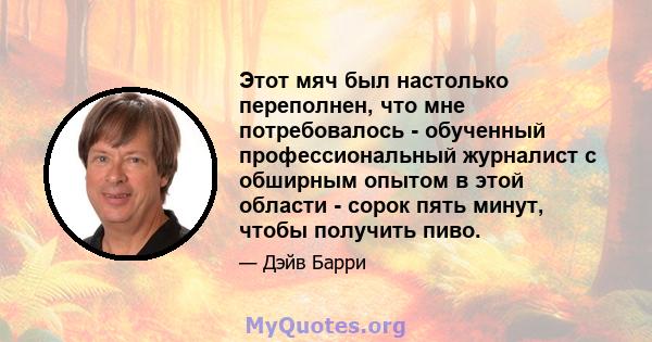 Этот мяч был настолько переполнен, что мне потребовалось - обученный профессиональный журналист с обширным опытом в этой области - сорок пять минут, чтобы получить пиво.