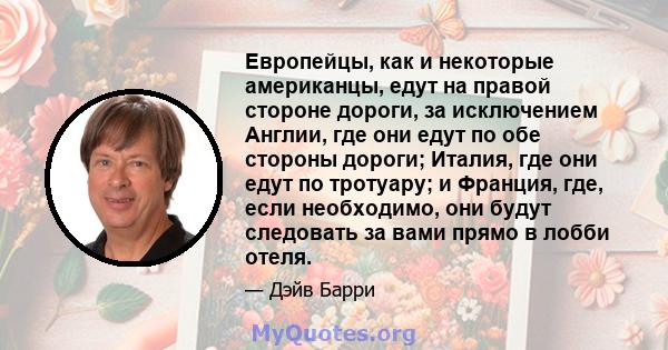 Европейцы, как и некоторые американцы, едут на правой стороне дороги, за исключением Англии, где они едут по обе стороны дороги; Италия, где они едут по тротуару; и Франция, где, если необходимо, они будут следовать за