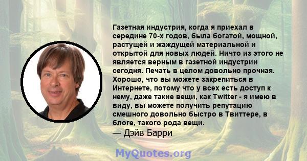 Газетная индустрия, когда я приехал в середине 70-х годов, была богатой, мощной, растущей и жаждущей материальной и открытой для новых людей. Ничто из этого не является верным в газетной индустрии сегодня. Печать в