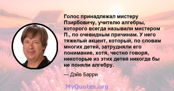 Голос принадлежал мистеру Пзирбовичу, учителю алгебры, которого всегда называли мистером П., по очевидным причинам. У него тяжелый акцент, который, по словам многих детей, затрудняли его понимание, хотя, честно говоря,