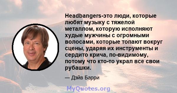 Headbangers-это люди, которые любят музыку с тяжелой металлом, которую исполняют худые мужчины с огромными волосами, которые топают вокруг сцены, ударяя их инструменты и сердито крича, по-видимому, потому что кто-то