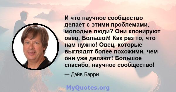 И что научное сообщество делает с этими проблемами, молодые люди? Они клонируют овец. Большой! Как раз то, что нам нужно! Овец, которые выглядят более похожими, чем они уже делают! Большое спасибо, научное сообщество!