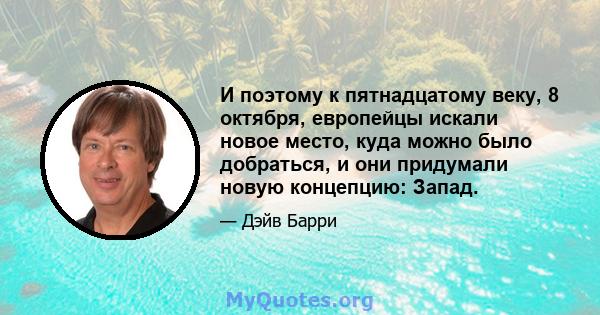 И поэтому к пятнадцатому веку, 8 октября, европейцы искали новое место, куда можно было добраться, и они придумали новую концепцию: Запад.