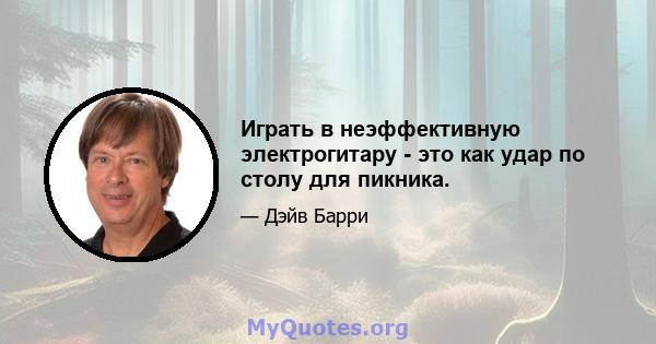 Играть в неэффективную электрогитару - это как удар по столу для пикника.