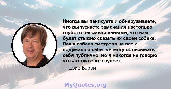 Иногда вы паникуете и обнаруживаете, что выпускаете замечания настолько глубоко бессмысленными, что вам будет стыдно сказать их своей собаке. Ваша собака смотрела на вас и подумала о себе: «Я могу облизывать себя