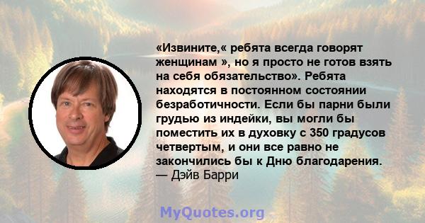 «Извините,« ребята всегда говорят женщинам », но я просто не готов взять на себя обязательство». Ребята находятся в постоянном состоянии безработичности. Если бы парни были грудью из индейки, вы могли бы поместить их в