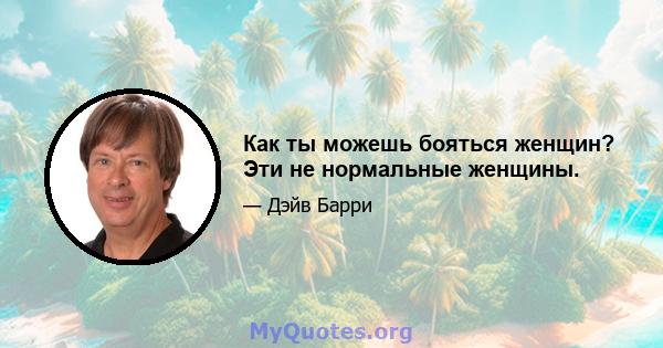 Как ты можешь бояться женщин? Эти не нормальные женщины.