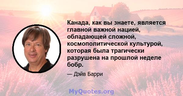 Канада, как вы знаете, является главной важной нацией, обладающей сложной, космополитической культурой, которая была трагически разрушена на прошлой неделе бобр.