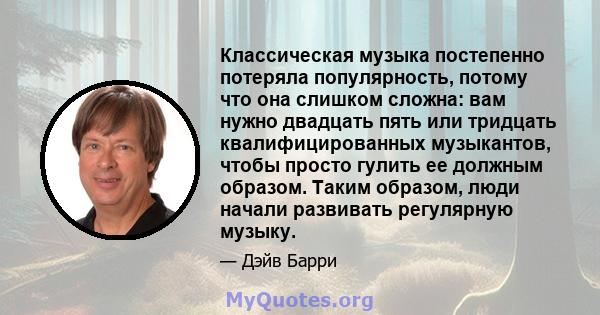 Классическая музыка постепенно потеряла популярность, потому что она слишком сложна: вам нужно двадцать пять или тридцать квалифицированных музыкантов, чтобы просто гулить ее должным образом. Таким образом, люди начали