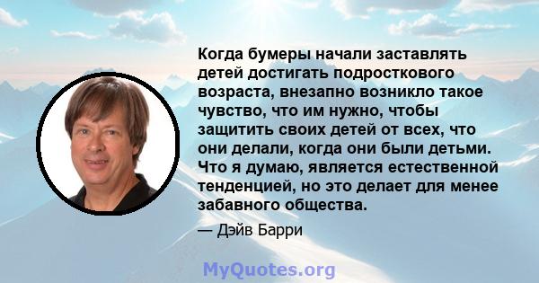 Когда бумеры начали заставлять детей достигать подросткового возраста, внезапно возникло такое чувство, что им нужно, чтобы защитить своих детей от всех, что они делали, когда они были детьми. Что я думаю, является