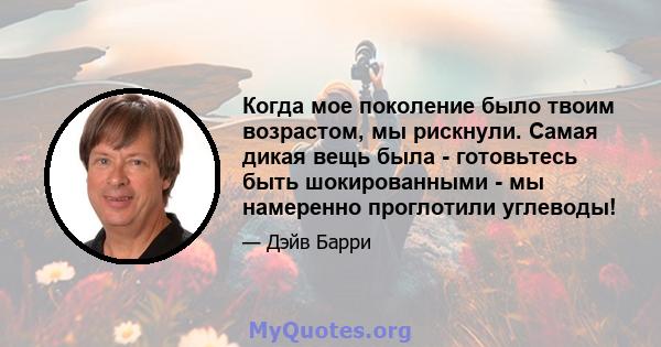 Когда мое поколение было твоим возрастом, мы рискнули. Самая дикая вещь была - готовьтесь быть шокированными - мы намеренно проглотили углеводы!