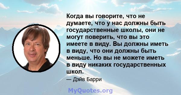 Когда вы говорите, что не думаете, что у нас должны быть государственные школы, они не могут поверить, что вы это имеете в виду. Вы должны иметь в виду, что они должны быть меньше. Но вы не можете иметь в виду никаких