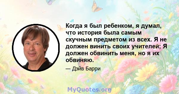 Когда я был ребенком, я думал, что история была самым скучным предметом из всех. Я не должен винить своих учителей; Я должен обвинить меня, но я их обвиняю.