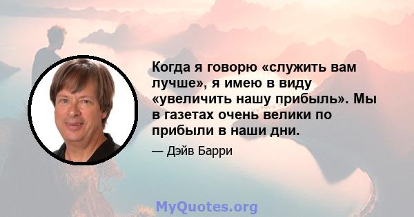 Когда я говорю «служить вам лучше», я имею в виду «увеличить нашу прибыль». Мы в газетах очень велики по прибыли в наши дни.