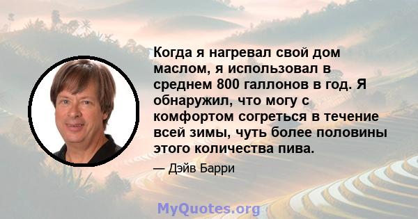 Когда я нагревал свой дом маслом, я использовал в среднем 800 галлонов в год. Я обнаружил, что могу с комфортом согреться в течение всей зимы, чуть более половины этого количества пива.