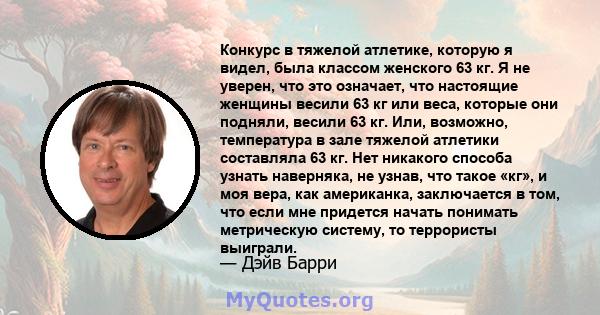 Конкурс в тяжелой атлетике, которую я видел, была классом женского 63 кг. Я не уверен, что это означает, что настоящие женщины весили 63 кг или веса, которые они подняли, весили 63 кг. Или, возможно, температура в зале