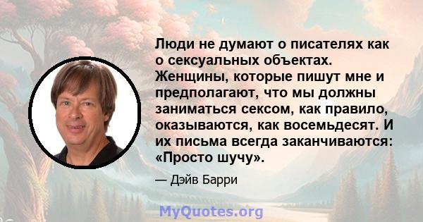 Люди не думают о писателях как о сексуальных объектах. Женщины, которые пишут мне и предполагают, что мы должны заниматься сексом, как правило, оказываются, как восемьдесят. И их письма всегда заканчиваются: «Просто