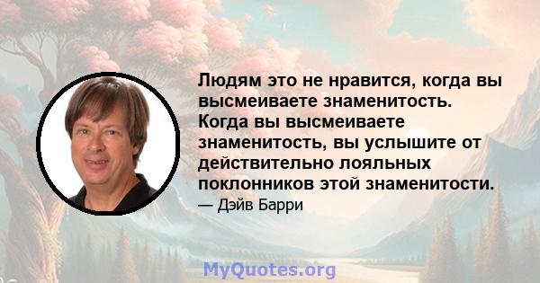 Людям это не нравится, когда вы высмеиваете знаменитость. Когда вы высмеиваете знаменитость, вы услышите от действительно лояльных поклонников этой знаменитости.