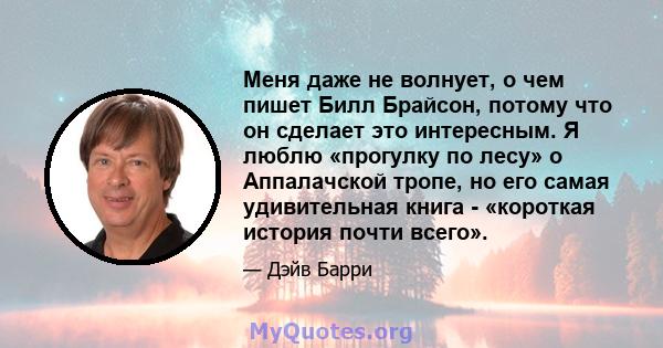 Меня даже не волнует, о чем пишет Билл Брайсон, потому что он сделает это интересным. Я люблю «прогулку по лесу» о Аппалачской тропе, но его самая удивительная книга - «короткая история почти всего».