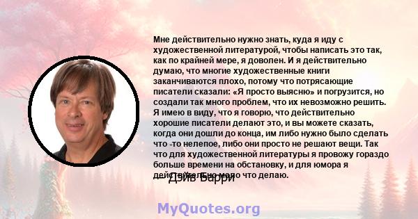 Мне действительно нужно знать, куда я иду с художественной литературой, чтобы написать это так, как по крайней мере, я доволен. И я действительно думаю, что многие художественные книги заканчиваются плохо, потому что