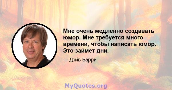 Мне очень медленно создавать юмор. Мне требуется много времени, чтобы написать юмор. Это займет дни.