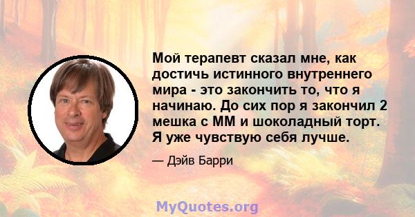 Мой терапевт сказал мне, как достичь истинного внутреннего мира - это закончить то, что я начинаю. До сих пор я закончил 2 мешка с MM и шоколадный торт. Я уже чувствую себя лучше.