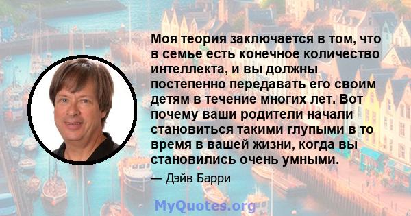 Моя теория заключается в том, что в семье есть конечное количество интеллекта, и вы должны постепенно передавать его своим детям в течение многих лет. Вот почему ваши родители начали становиться такими глупыми в то