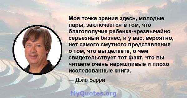 Моя точка зрения здесь, молодые пары, заключается в том, что благополучие ребенка-чрезвычайно серьезный бизнес, и у вас, вероятно, нет самого смутного представления о том, что вы делаете, о чем свидетельствует тот факт, 