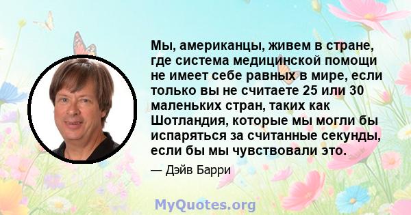 Мы, американцы, живем в стране, где система медицинской помощи не имеет себе равных в мире, если только вы не считаете 25 или 30 маленьких стран, таких как Шотландия, которые мы могли бы испаряться за считанные секунды, 